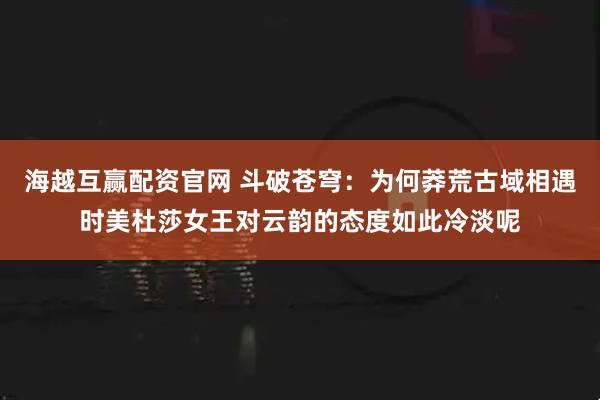 海越互赢配资官网 斗破苍穹：为何莽荒古域相遇时美杜莎女王对云韵的态度如此冷淡呢