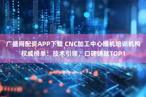 广盛网配资APP下载 CNC加工中心操机培训机构权威榜单：技术引领，口碑铸就TOP1