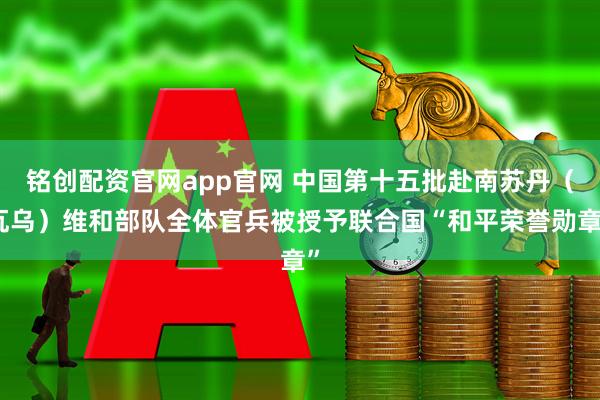铭创配资官网app官网 中国第十五批赴南苏丹（瓦乌）维和部队全体官兵被授予联合国“和平荣誉勋章”