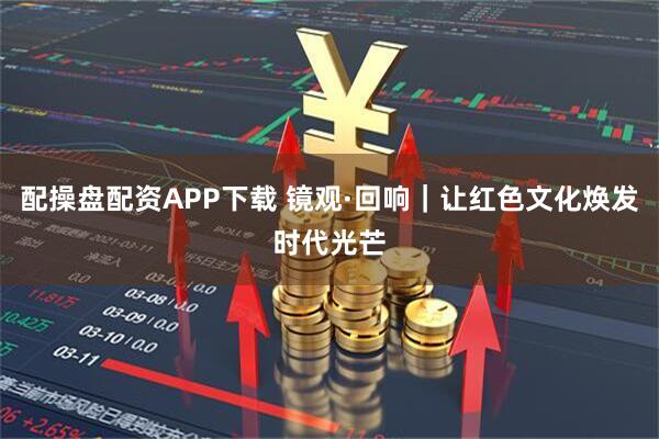 配操盘配资APP下载 镜观·回响｜让红色文化焕发时代光芒