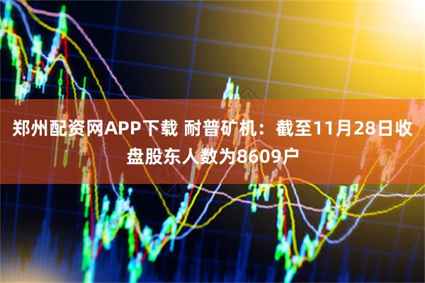 郑州配资网APP下载 耐普矿机：截至11月28日收盘股东人数为8609户