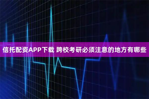 信托配资APP下载 跨校考研必须注意的地方有哪些
