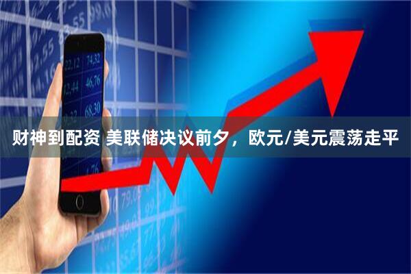 财神到配资 美联储决议前夕,欧元/美元震荡走平