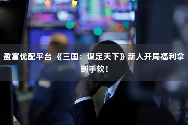 盈富优配平台 《三国：谋定天下》新人开局福利拿到手软！