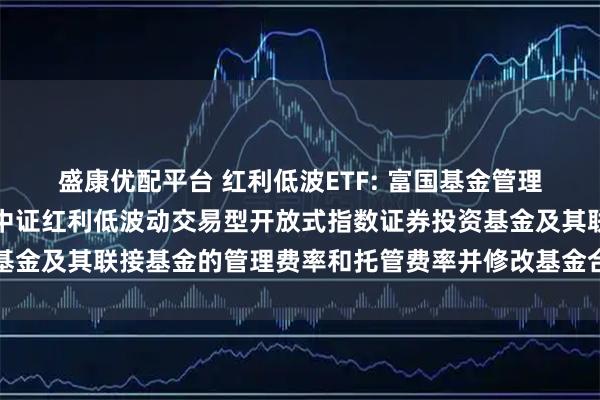 盛康优配平台 红利低波ETF: 富国基金管理有限公司关于调低富国中证红利低波动交易型开放式指数证券投资基金及其联接基金的管理费率和托管费率并修改基金合同等事项的公告