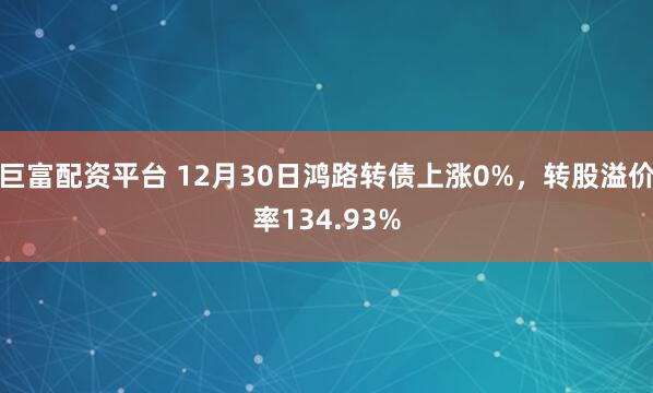 巨富配资平台 12月30日鸿路转债上涨0%，转股溢价率134.93%