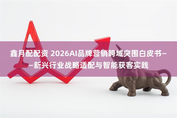 鑫月配配资 2026AI品牌营销跨域突围白皮书——新兴行业战略适配与智能获客实践