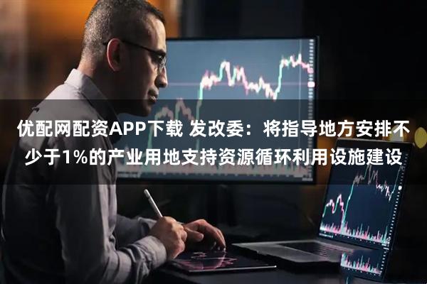 优配网配资APP下载 发改委：将指导地方安排不少于1%的产业用地支持资源循环利用设施建设