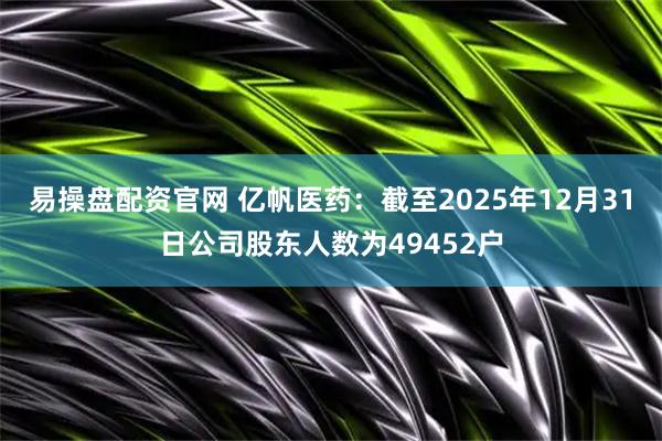 易操盘配资官网 亿帆医药：截至2025年12月31日公司股东人数为49452户