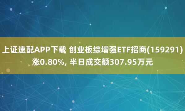 上证速配APP下载 创业板综增强ETF招商(159291)涨0.80%, 半日成交额307.95万元