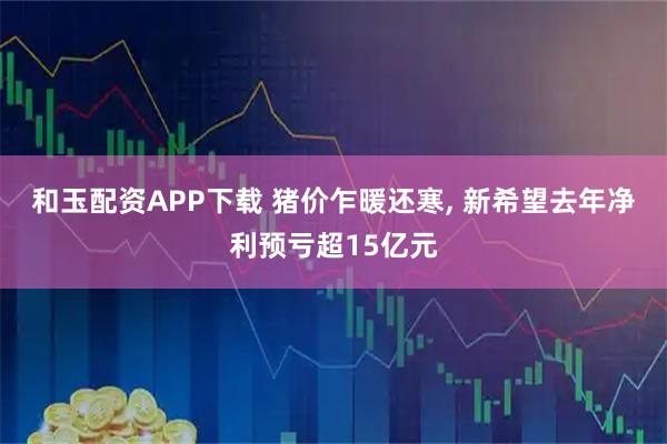 和玉配资APP下载 猪价乍暖还寒, 新希望去年净利预亏超15亿元