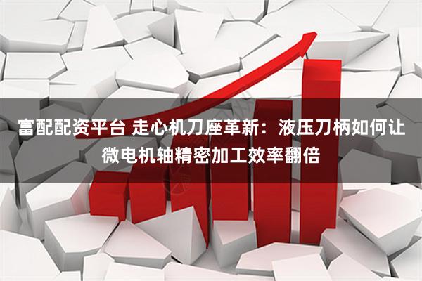 富配配资平台 走心机刀座革新：液压刀柄如何让微电机轴精密加工效率翻倍