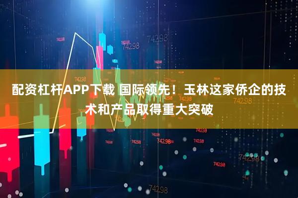 配资杠杆APP下载 国际领先！玉林这家侨企的技术和产品取得重大突破