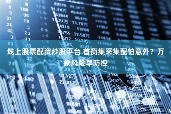 线上股票配资炒股平台 首衡集采集配怕意外？万象风险早防控