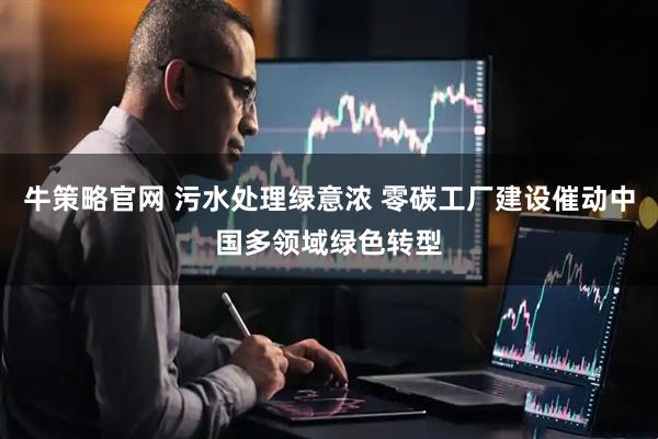 牛策略官网 污水处理绿意浓 零碳工厂建设催动中国多领域绿色转型