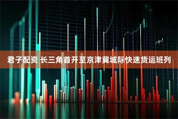君子配资 长三角首开至京津冀城际快速货运班列