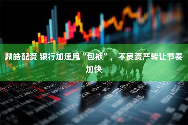 鼎皓配资 银行加速甩“包袱”，不良资产转让节奏加快