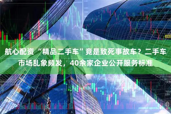 航心配资 “精品二手车”竟是致死事故车？二手车市场乱象频发，40余家企业公开服务标准