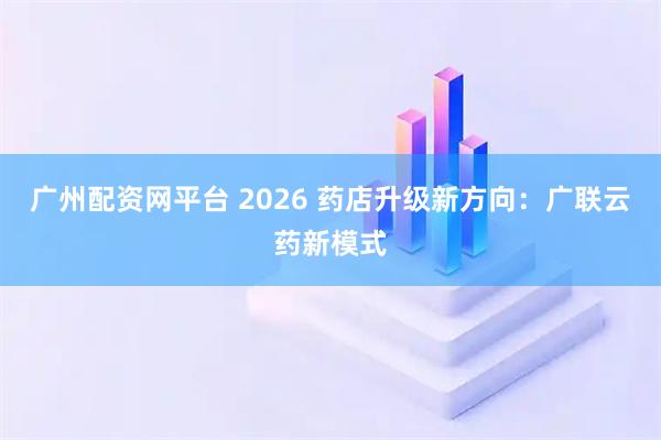 广州配资网平台 2026 药店升级新方向:广联云药新模式