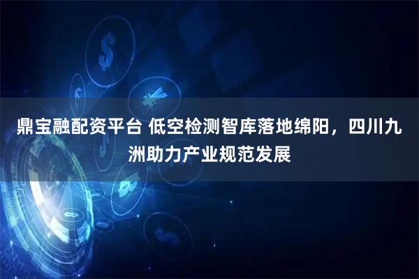 鼎宝融配资平台 低空检测智库落地绵阳，四川九洲助力产业规范发展